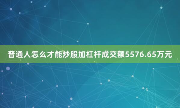 普通人怎么才能炒股加杠杆成交额5576.65万元