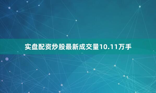 实盘配资炒股最新成交量10.11万手