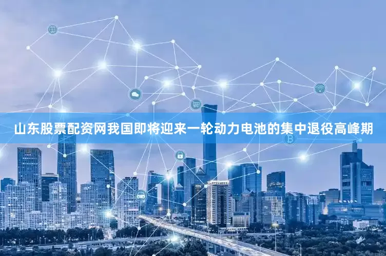 山东股票配资网我国即将迎来一轮动力电池的集中退役高峰期