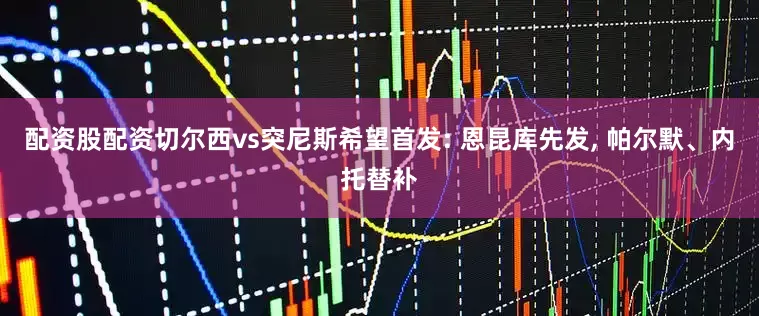 配资股配资切尔西vs突尼斯希望首发: 恩昆库先发, 帕尔默、内托替补