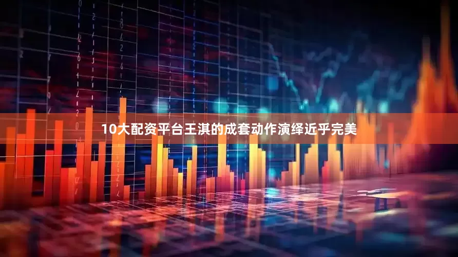 10大配资平台王淇的成套动作演绎近乎完美
