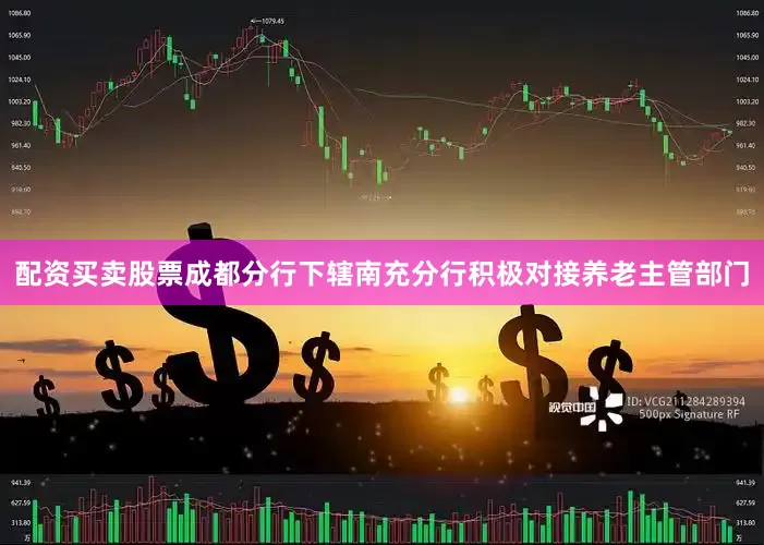 配资买卖股票成都分行下辖南充分行积极对接养老主管部门