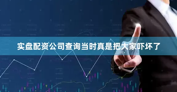 实盘配资公司查询当时真是把大家吓坏了