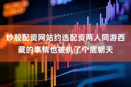 炒股配资网站约选配资两人同游西藏的事情也被扒了个底朝天