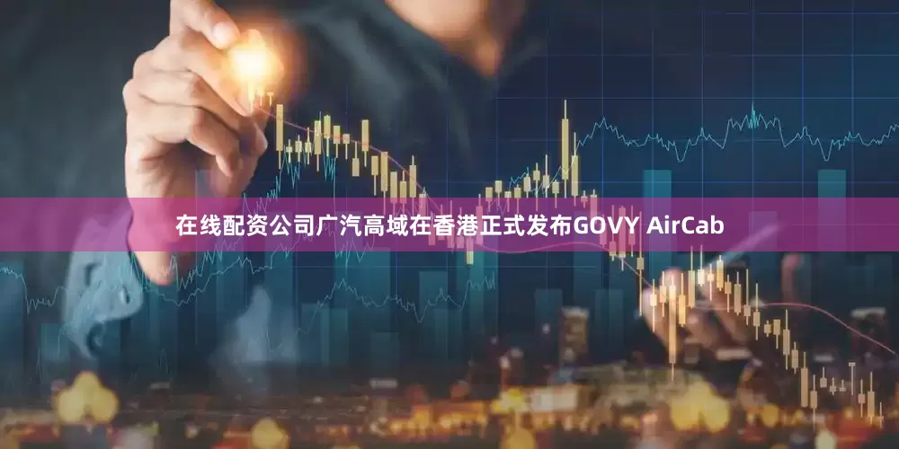 在线配资公司广汽高域在香港正式发布GOVY AirCab