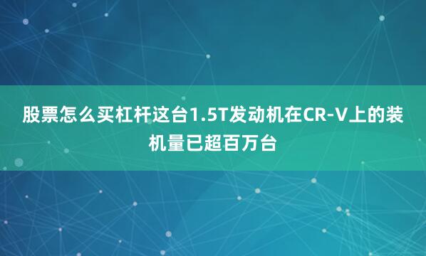 股票怎么买杠杆这台1.5T发动机在CR-V上的装机量已超百万台