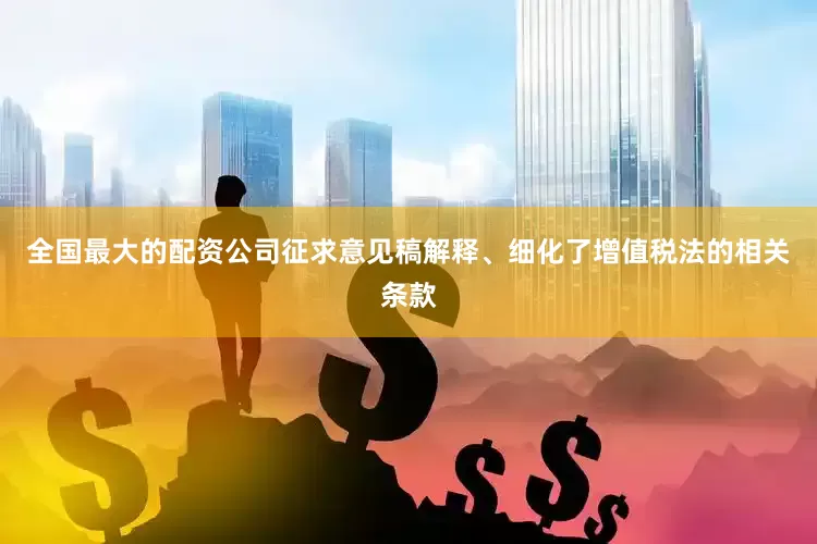 全国最大的配资公司征求意见稿解释、细化了增值税法的相关条款