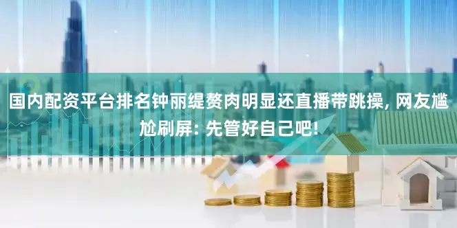 国内配资平台排名钟丽缇赘肉明显还直播带跳操, 网友尴尬刷屏: 先管好自己吧!