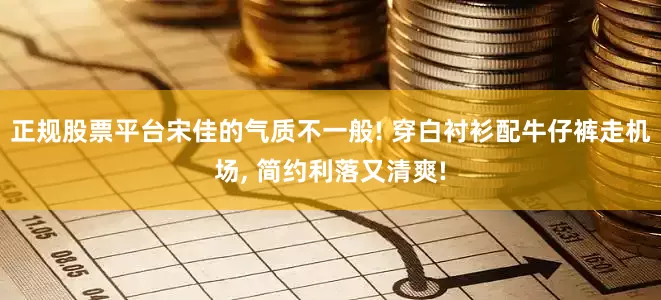 正规股票平台宋佳的气质不一般! 穿白衬衫配牛仔裤走机场, 简约利落又清爽!