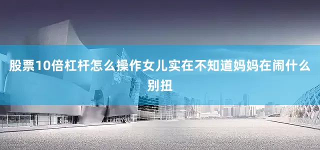 股票10倍杠杆怎么操作女儿实在不知道妈妈在闹什么别扭